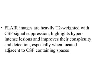 • FLAIR images are heavily T2-weighted with
CSF signal suppression, highlights hyper-
intense lesions and improves their conspicuity
and detection, especially when located
adjacent to CSF containing spaces
 