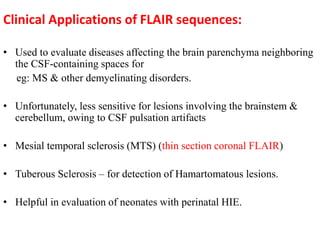 Clinical Applications of FLAIR sequences:
• Used to evaluate diseases affecting the brain parenchyma neighboring
the CSF-containing spaces for
eg: MS & other demyelinating disorders.
• Unfortunately, less sensitive for lesions involving the brainstem &
cerebellum, owing to CSF pulsation artifacts
• Mesial temporal sclerosis (MTS) (thin section coronal FLAIR)
• Tuberous Sclerosis – for detection of Hamartomatous lesions.
• Helpful in evaluation of neonates with perinatal HIE.
 
