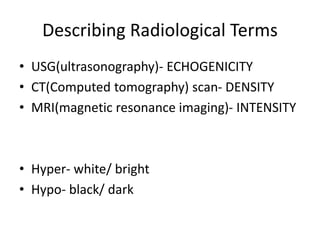 Describing Radiological Terms
• USG(ultrasonography)- ECHOGENICITY
• CT(Computed tomography) scan- DENSITY
• MRI(magnetic resonance imaging)- INTENSITY
• Hyper- white/ bright
• Hypo- black/ dark
 