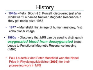 History
• Paul Lauterbur and Peter Mansfield won the Nobel
Prize in Physiology/Medicine (2003) for their
pioneering work in MRI
• 1940s –Felix Bloch &E. Purcell: discovered just after
world war 2 n named Nuclear Magnetic Resonance n
they got noble prize 1952
• 1990s - Discovery that MRI can be used to distinguish
oxygenated blood from deoxygenated blood.
Leads to Functional Magnetic Resonance imaging
(fMRI)
• 1977 – Mansfield: first image of human anatomy, first
echo planar image
 