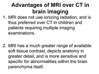 Advantages of MRI over CT in
brain imaging
1. MRI does not use ionizing radiation, and is
thus preferred over CT in children and
patients requiring multiple imaging
examinations.
2. MRI has a much greater range of available
soft tissue contrast, depicts anatomy in
greater detail, and is more sensitive and
specific for abnormalities within the brain
parenchyma itself.
 