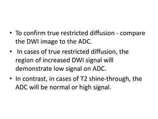 • To confirm true restricted diffusion - compare
the DWI image to the ADC.
• In cases of true restricted diffusion, the
region of increased DWI signal will
demonstrate low signal on ADC.
• In contrast, in cases of T2 shine-through, the
ADC will be normal or high signal.
 