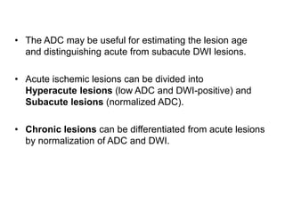 • The ADC may be useful for estimating the lesion age
and distinguishing acute from subacute DWI lesions.
• Acute ischemic lesions can be divided into
Hyperacute lesions (low ADC and DWI-positive) and
Subacute lesions (normalized ADC).
• Chronic lesions can be differentiated from acute lesions
by normalization of ADC and DWI.
 