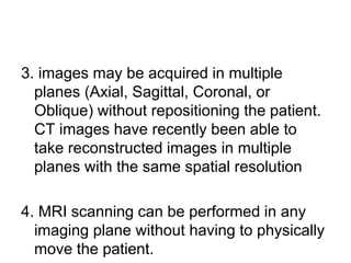 3. images may be acquired in multiple
planes (Axial, Sagittal, Coronal, or
Oblique) without repositioning the patient.
CT images have recently been able to
take reconstructed images in multiple
planes with the same spatial resolution
4. MRI scanning can be performed in any
imaging plane without having to physically
move the patient.
 
