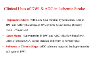Clinical Uses of DWI & ADC in Ischemic Stroke
• Hyperacute Stage:- within one hour minimal hyperintensity seen in
DWI and ADC value decrease 30% or more below normal (Usually
<50X10-4 mm2/sec)
• Acute Stage:- Hyperintensity in DWI and ADC value low but after 5-
7days of episode ADC values increase and return to normal value
• Subacute to Chronic Stage:- ADC value are increased but hyperintensity
still seen on DWI
 