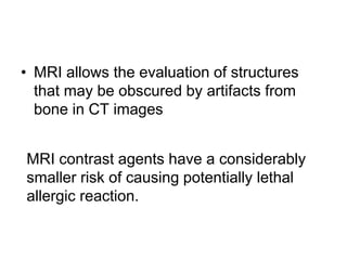 • MRI allows the evaluation of structures
that may be obscured by artifacts from
bone in CT images
MRI contrast agents have a considerably
smaller risk of causing potentially lethal
allergic reaction.
 