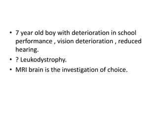 • 7 year old boy with deterioration in school
performance , vision deterioration , reduced
hearing.
• ? Leukodystrophy.
• MRI brain is the investigation of choice.
 