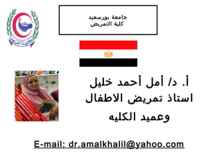 ‫بورسعيد‬ ‫جامعة‬
‫التمريض‬ ‫كلية‬
‫خليل‬ ‫أحمد‬ ‫أمل‬ /‫د‬ .‫أ‬
‫الفطفال‬ ‫تمريض‬ ‫استاذ‬
‫الكليه‬ ‫وعميد‬
E-mail: dr.amalkhalil@yahoo.com
 