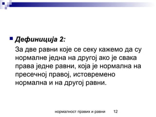 нормалност правих и равни 12
 Дефиниција 2:Дефиниција 2:
За две равни које се секу кажемо да су
нормалне једна на другој ако је свака
права једне равни, која је нормална на
пресечној правој, истовремено
нормална и на другој равни.
 