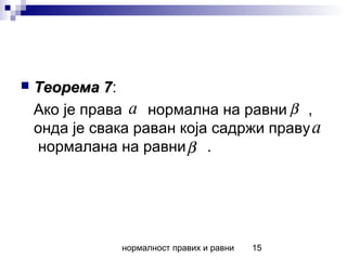 нормалност правих и равни 15
 Теорема 7Теорема 7:
Ако је права нормална на равни ,
онда је свака раван која садржи праву
нормалана на равни .
a β
a
β
 