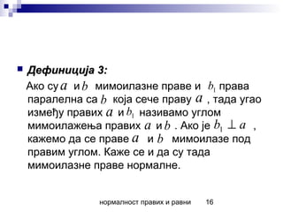 нормалност правих и равни 16
 Дефиниција 3:Дефиниција 3:
Ако су и мимоилазне праве и права
паралелна са која сече праву , тада угао
између правих и називамо углом
мимоилажења правих и . Ако је ,
кажемо да се праве и мимоилазе под
правим углом. Каже се и да су тада
мимоилазне праве нормалне.
a b 1b
b a
a 1b
a b ab ⊥1
a b
 