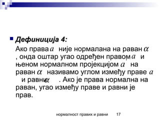 нормалност правих и равни 17
 Дефиниција 4:Дефиниција 4:
Ако права није нормалана на раван
, онда оштар угао одређен правом и
њеном нормалном пројекцијом на
раван називамо углом између праве
и равни . Ако је права нормална на
раван, угао између праве и равни је
прав.
a α
a'
a
α a
α
 