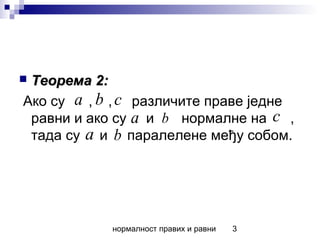 нормалност правих и равни 3
 Теорема 2:Теорема 2:
Ако су , , различите праве једне
равни и ако су и нормалне на ,
тада су и паралелене међу собом.
a b c
a b c
a b
 