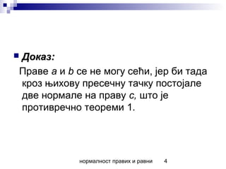нормалност правих и равни 4
 Доказ:Доказ:
Праве a и b се не могу сећи, јер би тада
кроз њихову пресечну тачку постојале
две нормале на праву c, што је
противречно теореми 1.
 