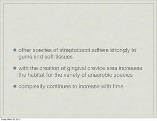 other species of streptococci adhere strongly to
                   gums and soft tissues

                   with the creation of gingival crevice area increases
                   the habitat for the variety of anaerobic species

                   complexity continues to increase with time




Friday, March 23, 2012
 