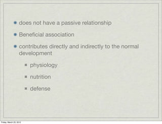 does not have a passive relationship

                   Beneﬁcial association

                   contributes directly and indirectly to the normal
                   development

                         physiology

                         nutrition

                         defense




Friday, March 23, 2012
 