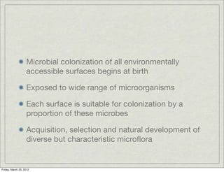 Microbial colonization of all environmentally
                   accessible surfaces begins at birth

                   Exposed to wide range of microorganisms

                   Each surface is suitable for colonization by a
                   proportion of these microbes

                   Acquisition, selection and natural development of
                   diverse but characteristic microﬂora


Friday, March 23, 2012
 