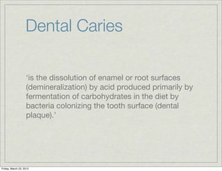 Dental Caries

                   ‘is the dissolution of enamel or root surfaces
                   (demineralization) by acid produced primarily by
                   fermentation of carbohydrates in the diet by
                   bacteria colonizing the tooth surface (dental
                   plaque).’




Friday, March 23, 2012
 