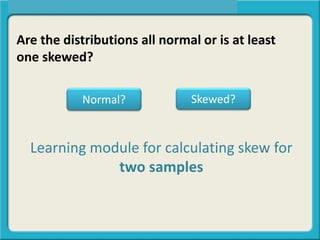 Are the distributions all normal or is at least
one skewed?
Normal? Skewed?
Learning module for calculating skew for
two samples
 