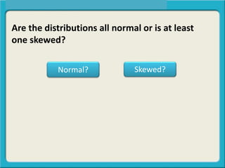 Are the distributions all normal or is at least
one skewed?
Normal? Skewed?
 