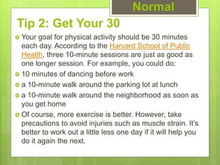 Tip 2: Get Your 30
 Your goal for physical activity should be 30 minutes
each day. According to the Harvard School of Public
Health, three 10-minute sessions are just as good as
one longer session. For example, you could do:
 10 minutes of dancing before work
 a 10-minute walk around the parking lot at lunch
 a 10-minute walk around the neighborhood as soon as
you get home
 Of course, more exercise is better. However, take
precautions to avoid injuries such as muscle strain. It’s
better to work out a little less one day if it will help you
do it again the next.
Normal
 
