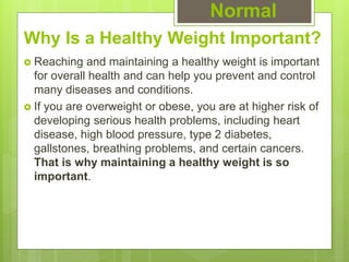 Why Is a Healthy Weight Important?
 Reaching and maintaining a healthy weight is important
for overall health and can help you prevent and control
many diseases and conditions.
 If you are overweight or obese, you are at higher risk of
developing serious health problems, including heart
disease, high blood pressure, type 2 diabetes,
gallstones, breathing problems, and certain cancers.
That is why maintaining a healthy weight is so
important.
Normal
 