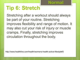 Tip 6: Stretch
Stretching after a workout should always
be part of your routine. Stretching
improves flexibility and range of motion. It
may also cut your risk of injury or muscle
cramps. Finally, stretching improves
circulation throughout the body.
Normal
http://www.healthline.com/health/womens-health-active-lifestyle#3
 