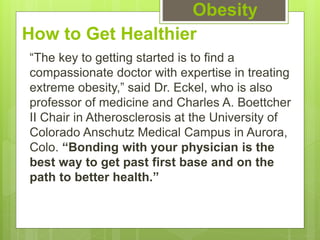 How to Get Healthier
“The key to getting started is to find a
compassionate doctor with expertise in treating
extreme obesity,” said Dr. Eckel, who is also
professor of medicine and Charles A. Boettcher
II Chair in Atherosclerosis at the University of
Colorado Anschutz Medical Campus in Aurora,
Colo. “Bonding with your physician is the
best way to get past first base and on the
path to better health.”
Obesity
 
