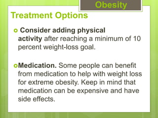 Treatment Options
 Consider adding physical
activity after reaching a minimum of 10
percent weight-loss goal.
Medication. Some people can benefit
from medication to help with weight loss
for extreme obesity. Keep in mind that
medication can be expensive and have
side effects.
Obesity
 