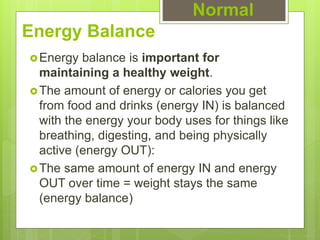 Energy Balance
Energy balance is important for
maintaining a healthy weight.
The amount of energy or calories you get
from food and drinks (energy IN) is balanced
with the energy your body uses for things like
breathing, digesting, and being physically
active (energy OUT):
The same amount of energy IN and energy
OUT over time = weight stays the same
(energy balance)
Normal
 