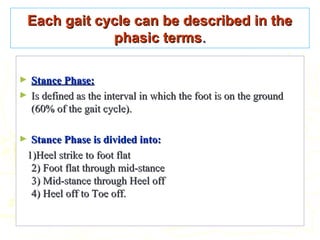 Each gait cycle can be described in theEach gait cycle can be described in the
phasic termsphasic terms..
► Stance Phase:Stance Phase:
► Is defined as the interval in which the foot is on the groundIs defined as the interval in which the foot is on the ground
(60% of the gait cycle).(60% of the gait cycle).
► Stance Phase is divided into:Stance Phase is divided into:
1)Heel strike to foot flat1)Heel strike to foot flat
2) Foot flat through mid-stance2) Foot flat through mid-stance
3) Mid-stance through Heel off3) Mid-stance through Heel off
4) Heel off to Toe off.4) Heel off to Toe off.
 