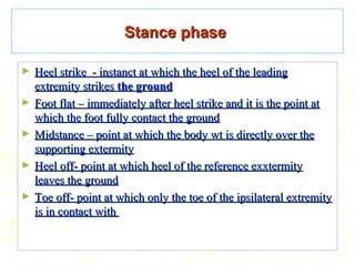 Stance phaseStance phase
► Heel strike - instanct at which the heel of the leadingHeel strike - instanct at which the heel of the leading
extremity strikesextremity strikes the groundthe ground
► Foot flat – immediately after heel strike and it is the point atFoot flat – immediately after heel strike and it is the point at
which the foot fully contact the groundwhich the foot fully contact the ground
► Midstance – point at which the body wt is directly over theMidstance – point at which the body wt is directly over the
supporting extermitysupporting extermity
► Heel off- point at which heel of the reference exxtermityHeel off- point at which heel of the reference exxtermity
leaves the groundleaves the ground
► Toe off- point at which only the toe of the ipsilateral extremityToe off- point at which only the toe of the ipsilateral extremity
is in contact withis in contact with
 