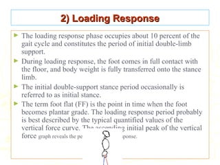 2) Loading Response2) Loading Response
► The loading response phase occupies about 10 percent of the
gait cycle and constitutes the period of initial double-limb
support.
► During loading response, the foot comes in full contact with
the floor, and body weight is fully transferred onto the stance
limb.
► The initial double-support stance period occasionally is
referred to as initial stance.
► The term foot flat (FF) is the point in time when the foot
becomes plantar grade. The loading response period probably
is best described by the typical quantified values of the
vertical force curve. The ascending initial peak of the vertical
force graph reveals the period of loading response.
 