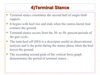 4)Terminal Stance4)Terminal Stance
► Terminal stance constitutes the second half of single-limb
support.
► It begins with heel rise and ends when the contra-lateral foot
contacts the ground.
► Terminal stance occurs from the 30- to 50- percent periods of
the gait cycle..
► The term heel off (HO) is a descriptor useful in observational
analysis and is the point during the stance phase when the heel
leaves the ground.
► The ascending second peak of the vertical force graph
demonstrates the period of terminal stance .
 