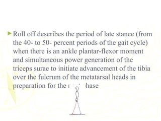 ►Roll off describes the period of late stance (from
the 40- to 50- percent periods of the gait cycle)
when there is an ankle plantar-flexor moment
and simultaneous power generation of the
triceps surae to initiate advancement of the tibia
over the fulcrum of the metatarsal heads in
preparation for the next phase
 