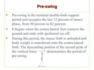 Pre-swingPre-swing
► Pre-swing is the terminal double-limb support
period and occupies the last 12 percent of stance
phase, from 50 percent to 62 percent.
► It begins when the contra-lateral foot contacts the
ground and ends with ipsilateral toe off.
► During this period, the stance limb is unloaded and
body weight is transferred onto the contra-lateral
limb. The descending portion of the second peak of
the vertical force graph demonstrates the period of
pre-swing.
 