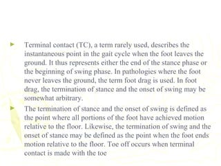 ► Terminal contact (TC), a term rarely used, describes the
instantaneous point in the gait cycle when the foot leaves the
ground. It thus represents either the end of the stance phase or
the beginning of swing phase. In pathologies where the foot
never leaves the ground, the term foot drag is used. In foot
drag, the termination of stance and the onset of swing may be
somewhat arbitrary.
► The termination of stance and the onset of swing is defined as
the point where all portions of the foot have achieved motion
relative to the floor. Likewise, the termination of swing and the
onset of stance may be defined as the point when the foot ends
motion relative to the floor. Toe off occurs when terminal
contact is made with the toe
 