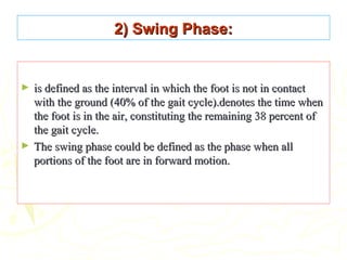 2) Swing Phase:2) Swing Phase:
► is defined as the interval in which the foot is not in contactis defined as the interval in which the foot is not in contact
with the ground (40% of the gait cycle).denotes the time whenwith the ground (40% of the gait cycle).denotes the time when
the foot is in the air, constituting the remaining 38 percent ofthe foot is in the air, constituting the remaining 38 percent of
the gait cycle.the gait cycle.
► The swing phase could be defined as the phase when allThe swing phase could be defined as the phase when all
portions of the foot are in forward motion.portions of the foot are in forward motion.
 
