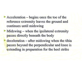 ►Acceleration – begins once the toe of theAcceleration – begins once the toe of the
reference extremity leaves the ground andreference extremity leaves the ground and
continues until midswingcontinues until midswing
►Midswing – when the ipsilateral extremityMidswing – when the ipsilateral extremity
passes directly beneath the bodypasses directly beneath the body
►deceleration – after midswing when the tibiadeceleration – after midswing when the tibia
passes beyond the perpendicular and knee ispasses beyond the perpendicular and knee is
extending in preparation for the heel strikeextending in preparation for the heel strike
 