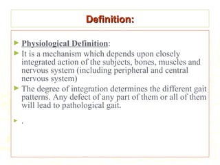 Definition:Definition:
► Physiological Definition:
► It is a mechanism which depends upon closely
integrated action of the subjects, bones, muscles and
nervous system (including peripheral and central
nervous system)
► The degree of integration determines the different gait
patterns. Any defect of any part of them or all of them
will lead to pathological gait.
► ..
 