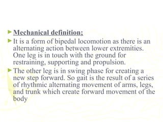 ►Mechanical definition;
►It is a form of bipedal locomotion as there is an
alternating action between lower extremities.
One leg is in touch with the ground for
restraining, supporting and propulsion.
►The other leg is in swing phase for creating a
new step forward. So gait is the result of a series
of rhythmic alternating movement of arms, legs,
and trunk which create forward movement of the
body
 