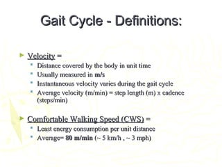 Gait Cycle - Definitions:Gait Cycle - Definitions:
► VelocityVelocity ==
 Distance covered by the body in unit timeDistance covered by the body in unit time
 Usually measured inUsually measured in m/sm/s
 Instantaneous velocity varies during the gait cycleInstantaneous velocity varies during the gait cycle
 Average velocity (m/min) = step length (m) x cadenceAverage velocity (m/min) = step length (m) x cadence
(steps/min)(steps/min)
► Comfortable Walking Speed (CWS)Comfortable Walking Speed (CWS) ==
 Least energy consumption per unit distanceLeast energy consumption per unit distance
 Average=Average= 80 m/min80 m/min (~ 5 km/h , ~ 3 mph)(~ 5 km/h , ~ 3 mph)
 
