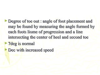 ►Degree of toe out : angle of foot placement andDegree of toe out : angle of foot placement and
may be found by measuring the angle formed bymay be found by measuring the angle formed by
each foots liome of progression and a lineeach foots liome of progression and a line
intersecting the center of heel and second toeintersecting the center of heel and second toe
►7deg is normal7deg is normal
►Dec with increased speedDec with increased speed
 