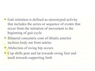 ► Gait initiation is defined as stereotyped activity
that includes the series or sequence of events that
occur from the initiation of movement to the
beginning of gait cycle
► Bilateral concentric cont of tibialis anterior
inclines body ant from ankles
► Abduction of swing hip occurs
► Cop shifts post and lat towards swing foot and
medi towards supporting limb
 
