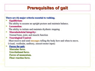Prerequisites of gaitPrerequisites of gait
There are (4) major criteria essential to walking.There are (4) major criteria essential to walking.
► EquilibriumEquilibrium::
The ability to assume an upright posture and maintain balance.The ability to assume an upright posture and maintain balance.
► LocomotionLocomotion::
The ability to initiate and maintain rhythmic steppingThe ability to initiate and maintain rhythmic stepping
► Musculoskeletal Integrity:Musculoskeletal Integrity:
Normal bone, joint, and muscle functionNormal bone, joint, and muscle function
► Neurological ControlNeurological Control::
Must receive and sendMust receive and send messagesmessages telling the body how and when to move.telling the body how and when to move.
(visual, vestibular, auditory, sensori-motor input)(visual, vestibular, auditory, sensori-motor input)
► Forces for gait:Forces for gait:
Muscular force.Muscular force.
Gravitational force.Gravitational force.
Forces of momentum.Forces of momentum.
Floor reaction force.Floor reaction force.
 