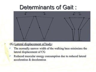 Determinants of Gait :Determinants of Gait :
 (6)(6) Lateral displacement of bodyLateral displacement of body::
 The normally narrow width of the walking base minimizes theThe normally narrow width of the walking base minimizes the
lateral displacement of CGlateral displacement of CG
 Reduced muscular energy consumption due to reduced lateralReduced muscular energy consumption due to reduced lateral
acceleration & decelerationacceleration & deceleration
 
