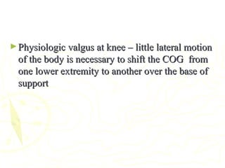 ►Physiologic valgus at knee – little lateral motionPhysiologic valgus at knee – little lateral motion
of the body is necessary to shift the COG fromof the body is necessary to shift the COG from
one lower extremity to another over the base ofone lower extremity to another over the base of
supportsupport
 