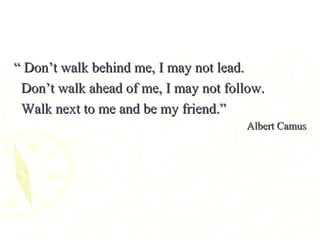 ““ Don’t walk behind me, I may not lead.Don’t walk behind me, I may not lead.
Don’t walk ahead of me, I may not follow.Don’t walk ahead of me, I may not follow.
Walk next to me and be my friend.”Walk next to me and be my friend.”
Albert CamusAlbert Camus
 