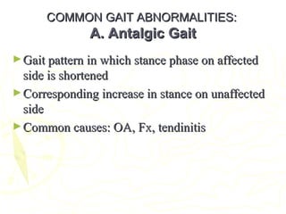 COMMON GAIT ABNORMALITIES:COMMON GAIT ABNORMALITIES:
A. Antalgic GaitA. Antalgic Gait
►Gait pattern in which stance phase on affectedGait pattern in which stance phase on affected
side is shortenedside is shortened
►Corresponding increase in stance on unaffectedCorresponding increase in stance on unaffected
sideside
►Common causes: OA, Fx, tendinitisCommon causes: OA, Fx, tendinitis
 