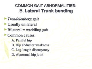 COMMON GAIT ABNORMALITIES:COMMON GAIT ABNORMALITIES:
B.B. Lateral Trunk bendingLateral Trunk bending
►TrendelenbergTrendelenberg gaitgait
►Usually unilateralUsually unilateral
►Bilateral = waddling gaitBilateral = waddling gait
►Common causes:Common causes:
A. Painful hipA. Painful hip
B. Hip abductor weaknessB. Hip abductor weakness
C. Leg-length discrepancyC. Leg-length discrepancy
D. Abnormal hip jointD. Abnormal hip joint
 